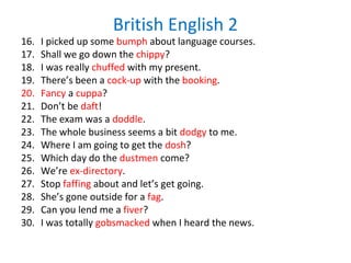 British English 2
16. I picked up some bumph about language courses.
17. Shall we go down the chippy?
18. I was really chuffed with my present.
19. There’s been a cock-up with the booking.
20. Fancy a cuppa?
21. Don’t be daft!
22. The exam was a doddle.
23. The whole business seems a bit dodgy to me.
24. Where I am going to get the dosh?
25. Which day do the dustmen come?
26. We’re ex-directory.
27. Stop faffing about and let’s get going.
28. She’s gone outside for a fag.
29. Can you lend me a fiver?
30. I was totally gobsmacked when I heard the news.
 