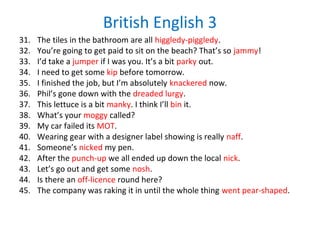 British English 3
31. The tiles in the bathroom are all higgledy-piggledy.
32. You’re going to get paid to sit on the beach? That’s so jammy!
33. I’d take a jumper if I was you. It’s a bit parky out.
34. I need to get some kip before tomorrow.
35. I finished the job, but I’m absolutely knackered now.
36. Phil’s gone down with the dreaded lurgy.
37. This lettuce is a bit manky. I think I’ll bin it.
38. What’s your moggy called?
39. My car failed its MOT.
40. Wearing gear with a designer label showing is really naff.
41. Someone’s nicked my pen.
42. After the punch-up we all ended up down the local nick.
43. Let’s go out and get some nosh.
44. Is there an off-licence round here?
45. The company was raking it in until the whole thing went pear-shaped.
 