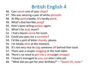 British English 4
46. Can I pinch one of your chips?
47. She was wearing a pair of white plimsolls.
48. At fifty quid a bottle, it’s hardly plonk.
49. What’s that horrible pong?
50. Pete’s been telling porkies again.
51. What’s for pud, mum?
52. I had a bacon sarnie for lunch.
53. Could you pass me a serviette?
54. I’d like a pint of bitter shandy, please.
55. I’m totally skint at the moment.
56. It’s not very nice to slag someone off behind their back.
57. There was a couple snogging at the next table.
58. There’s no need to get into a strop/get stroppy!
59. I haven’t managed to suss out who’s who yet.
60. ”What did you get for your birthday?” – “Sweet FA, mate.”
 