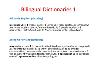 Bilingual Dictionaries 1
Michaelis Eng-Port (decoding)
introduce vt+vi 1 trazer, inserir. 2 introduzir, fazer adotar. he introduced
me to the modern poetry / ele me introduziu à poesia moderna. 3
apresentar. I introduced John to Mary / eu apresentei João a Maria.
Michaelis Port-Eng (encoding)
apresentar vt+vpr 1 to present: a) to introduce. apresentar um projeto de
lei / to introduce a bill. b) to show. c) to display. d) to submit for
consideration, propose. o documento foi apresentado para assinatura /
the document was submitted for signature. 2 apresentar-se to introduce
oneself. apresentar desculpas to apologize.
 