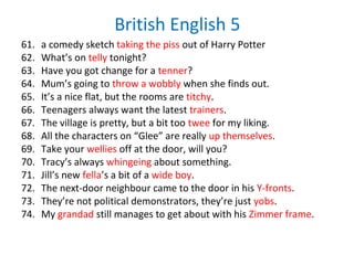 British English 5
61. a comedy sketch taking the piss out of Harry Potter
62. What’s on telly tonight?
63. Have you got change for a tenner?
64. Mum’s going to throw a wobbly when she finds out.
65. It’s a nice flat, but the rooms are titchy.
66. Teenagers always want the latest trainers.
67. The village is pretty, but a bit too twee for my liking.
68. All the characters on “Glee” are really up themselves.
69. Take your wellies off at the door, will you?
70. Tracy’s always whingeing about something.
71. Jill’s new fella’s a bit of a wide boy.
72. The next-door neighbour came to the door in his Y-fronts.
73. They’re not political demonstrators, they’re just yobs.
74. My grandad still manages to get about with his Zimmer frame.
 