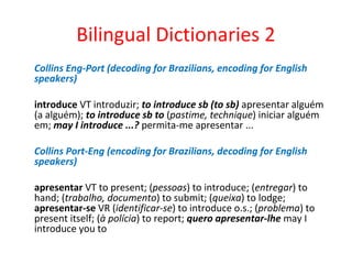 Bilingual Dictionaries 2
Collins Eng-Port (decoding for Brazilians, encoding for English
speakers)
introduce VT introduzir; to introduce sb (to sb) apresentar alguém
(a alguém); to introduce sb to (pastime, technique) iniciar alguém
em; may I introduce ...? permita-me apresentar ...
Collins Port-Eng (encoding for Brazilians, decoding for English
speakers)
apresentar VT to present; (pessoas) to introduce; (entregar) to
hand; (trabalho, documento) to submit; (queixa) to lodge;
apresentar-se VR (identificar-se) to introduce o.s.; (problema) to
present itself; (à polícia) to report; quero apresentar-lhe may I
introduce you to
 