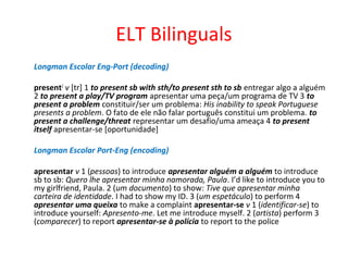 ELT Bilinguals
Longman Escolar Eng-Port (decoding)
present2
v [tr] 1 to present sb with sth/to present sth to sb entregar algo a alguém
2 to present a play/TV program apresentar uma peça/um programa de TV 3 to
present a problem constituir/ser um problema: His inability to speak Portuguese
presents a problem. O fato de ele não falar português constitui um problema. to
present a challenge/threat representar um desafio/uma ameaça 4 to present
itself apresentar-se [oportunidade]
Longman Escolar Port-Eng (encoding)
apresentar v 1 (pessoas) to introduce apresentar alguém a alguém to introduce
sb to sb: Quero lhe apresentar minha namorada, Paula. I’d like to introduce you to
my girlfriend, Paula. 2 (um documento) to show: Tive que apresentar minha
carteira de identidade. I had to show my ID. 3 (um espetáculo) to perform 4
apresentar uma queixa to make a complaint apresentar-se v 1 (identificar-se) to
introduce yourself: Apresento-me. Let me introduce myself. 2 (artista) perform 3
(comparecer) to report apresentar-se à polícia to report to the police
 