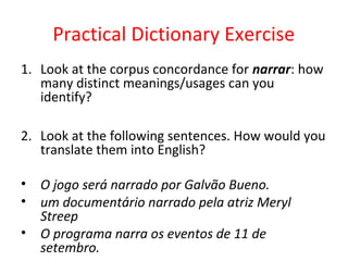 Practical Dictionary Exercise
1. Look at the corpus concordance for narrar: how
many distinct meanings/usages can you
identify?
2. Look at the following sentences. How would you
translate them into English?
• O jogo será narrado por Galvão Bueno.
• um documentário narrado pela atriz Meryl
Streep
• O programa narra os eventos de 11 de
setembro.
 