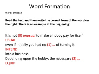 Word Formation
Word Formation
Read the text and then write the correct form of the word on
the right. There is an example at the beginning:
It is not (0) unusual to make a hobby pay for itself
USUAL
even if initially you had no (1) ... of turning it
INTEND
into a business.
Depending upon the hobby, the necessary (2) ...
EQUIP
 