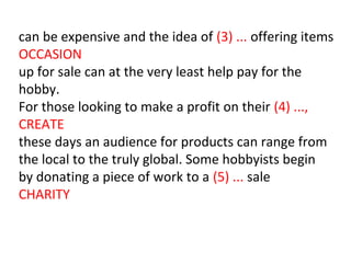 can be expensive and the idea of (3) ... offering items
OCCASION
up for sale can at the very least help pay for the
hobby.
For those looking to make a profit on their (4) ...,
CREATE
these days an audience for products can range from
the local to the truly global. Some hobbyists begin
by donating a piece of work to a (5) ... sale
CHARITY
 