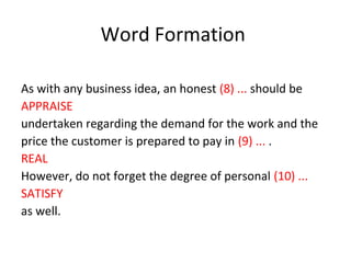 As with any business idea, an honest (8) ... should be
APPRAISE
undertaken regarding the demand for the work and the
price the customer is prepared to pay in (9) ... .
REAL
However, do not forget the degree of personal (10) ...
SATISFY
as well.
Word Formation
 