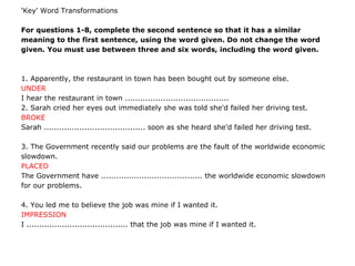 'Key' Word Transformations
For questions 1-8, complete the second sentence so that it has a similar
meaning to the first sentence, using the word given. Do not change the word
given. You must use between three and six words, including the word given.
1. Apparently, the restaurant in town has been bought out by someone else.
UNDER
I hear the restaurant in town .........................................
2. Sarah cried her eyes out immediately she was told she'd failed her driving test.
BROKE
Sarah ........................................ soon as she heard she'd failed her driving test.
3. The Government recently said our problems are the fault of the worldwide economic
slowdown.
PLACED
The Government have ........................................ the worldwide economic slowdown
for our problems.
4. You led me to believe the job was mine if I wanted it.
IMPRESSION
I ........................................ that the job was mine if I wanted it.
 