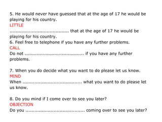 5. He would never have guessed that at the age of 17 he would be
playing for his country.
LITTLE
........................................ that at the age of 17 he would be
playing for his country.
6. Feel free to telephone if you have any further problems.
CALL
Do not ........................................ if you have any further
problems.
7. When you do decide what you want to do please let us know.
MIND
When ........................................ what you want to do please let
us know.
8. Do you mind if I come over to see you later?
OBJECTION
Do you ........................................ coming over to see you later?
 