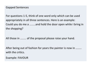 Gapped Sentences
For questions 1-5, think of one word only which can be used
appropriately in all three sentences. Here is an example:
Could you do me a ........and hold the door open while I bring in
the shopping?
All those in ........ of the proposal please raise your hand.
After being out of fashion for years the painter is now in ........
with the critics.
Example: FAVOUR
 