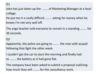 Q1
John has just taken up the ........ of Marketing Manager at a local
college.
He put me in a really difficult ........ asking for money when he
knows I'm not very well off.
The yoga teacher told everyone to remain in a standing ........ for
30 seconds.
Q2
Apparently, the police are going to ........ the man with assault
following that fight the other week.
I couldn't get the car to start this morning and finally had
to ........ the battery as it had gone flat.
The company have been asked to submit a proposal outlining
how much they will ........ for the consultancy work.
 