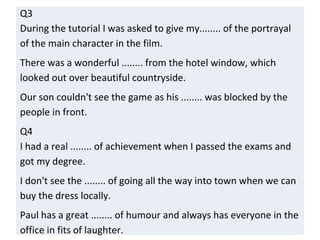 Q3
During the tutorial I was asked to give my........ of the portrayal
of the main character in the film.
There was a wonderful ........ from the hotel window, which
looked out over beautiful countryside.
Our son couldn't see the game as his ........ was blocked by the
people in front.
Q4
I had a real ........ of achievement when I passed the exams and
got my degree.
I don't see the ........ of going all the way into town when we can
buy the dress locally.
Paul has a great ........ of humour and always has everyone in the
office in fits of laughter.
 