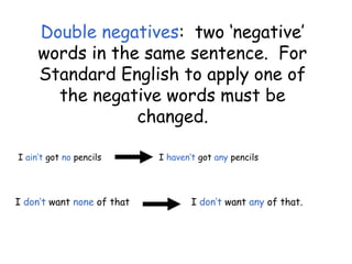 Double negatives: two ‘negative’
words in the same sentence. For
Standard English to apply one of
the negative words must be
changed.
I ain’t got no pencils I haven’t got any pencils
I don’t want none of that I don’t want any of that.
 