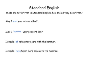 Standard English
These are not written in Standard English, how should they be written?
May I lend your scissors Ben?
May I your scissors Ben?
I should of taken more care with the hammer.
I should taken more care with the hammer.
borrow
have
 