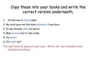 Copy these into your books and write the
correct version underneath.
1. I’d like one of them cakes.
2. My uncle gave me this book whenever I was born.
3. It was thunder what we heard.
4. Mum learned me to ride a bike.
5. He never!
6. It’s right hot!
Try and think of some of your own. Write the non-standard and
standard versions.
 
