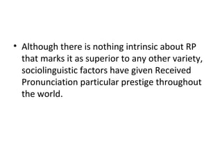 • Although there is nothing intrinsic about RP
that marks it as superior to any other variety,
sociolinguistic factors have given Received
Pronunciation particular prestige throughout
the world.
 