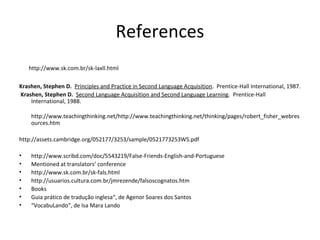 http://www.sk.com.br/sk-laxll.html
Krashen, Stephen D. Principles and Practice in Second Language Acquisition. Prentice-Hall International, 1987.
Krashen, Stephen D. Second Language Acquisition and Second Language Learning. Prentice-Hall
International, 1988.
http://www.teachingthinking.net/http://www.teachingthinking.net/thinking/pages/robert_fisher_webres
ources.htm
http://assets.cambridge.org/052177/3253/sample/0521773253WS.pdf
• http://www.scribd.com/doc/5543219/False-Friends-English-and-Portuguese
• Mentioned at translators’ conference
• http://www.sk.com.br/sk-fals.html
• http://usuarios.cultura.com.br/jmrezende/falsoscognatos.htm
• Books
• Guia prático de tradução inglesa“, de Agenor Soares dos Santos
• “VocabuLando“, de Isa Mara Lando
References
 