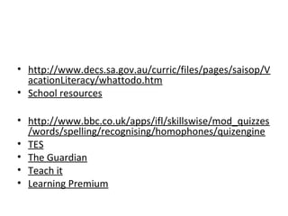 • http://www.decs.sa.gov.au/curric/files/pages/saisop/V
acationLiteracy/whattodo.htm
• School resources
• http://www.bbc.co.uk/apps/ifl/skillswise/mod_quizzes
/words/spelling/recognising/homophones/quizengine
• TES
• The Guardian
• Teach it
• Learning Premium
 