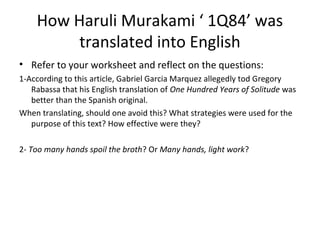 How Haruli Murakami ‘ 1Q84’ was
translated into English
• Refer to your worksheet and reflect on the questions:
1-According to this article, Gabriel Garcia Marquez allegedly tod Gregory
Rabassa that his English translation of One Hundred Years of Solitude was
better than the Spanish original.
When translating, should one avoid this? What strategies were used for the
purpose of this text? How effective were they?
2- Too many hands spoil the broth? Or Many hands, light work?
 
