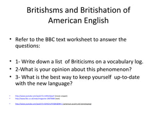 Britishsms and Britishation of
American English
• Refer to the BBC text worksheet to answer the
questions:
• 1- Write down a list of Briticisms on a vocabulary log.
• 2-What is your opinion about this phenomenon?
• 3- What is the best way to keep yourself up-to-date
with the new language?
• http://www.youtube.com/watch?v=UIXHcOjJpxY (movie snippet)
• http://www.bbc.co.uk/news/magazine-19670686 (text)
• http://www.youtube.com/watch?v=GHX2mvFVQMs&NR=1 (american accent and stereotyping)
 