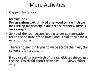 More Activities
• Gapped Sentences
Instructions
For questions 1-6, think of one word only which can
be used appropriately in all three sentences. Here is
an example:
• Some of the tourists are hoping to get compensation
for the poor state of the hotel, and I think they have a
very ........ case.
There's no point in trying to wade across the river, the
current is far too ........ .
If you're asking me which of the candidates should get
the job, I'm afraid i don't have any ........ views either
way.
 