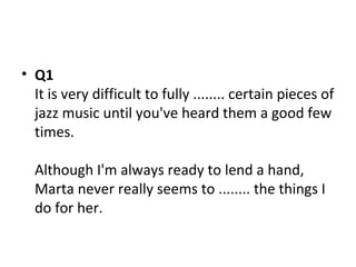 • Q1
It is very difficult to fully ........ certain pieces of
jazz music until you've heard them a good few
times.
Although I'm always ready to lend a hand,
Marta never really seems to ........ the things I
do for her.
 