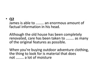 • Q2
James is able to ........ an enormous amount of
factual information in his head.
Although the old house has been completely
renovated, care has been taken to ........ as many
of the original features as possible.
When you're buying outdoor adventure clothing,
the thing to look for is material that does
not ........ a lot of moisture
 