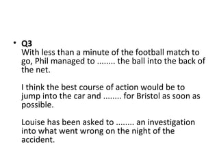 • Q3
With less than a minute of the football match to
go, Phil managed to ........ the ball into the back of
the net.
I think the best course of action would be to
jump into the car and ........ for Bristol as soon as
possible.
Louise has been asked to ........ an investigation
into what went wrong on the night of the
accident.
 