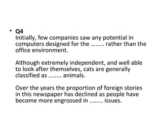 • Q4
Initially, few companies saw any potential in
computers designed for the ........ rather than the
office environment.
Although extremely independent, and well able
to look after themselves, cats are generally
classified as ........ animals.
Over the years the proportion of foreign stories
in this newspaper has declined as people have
become more engrossed in ........ issues.
 