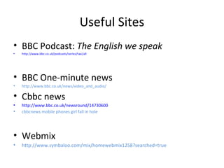 Useful Sites
• BBC Podcast: The English we speak
• http://www.bbc.co.uk/podcasts/series/tae/all
• BBC One-minute news
• http://www.bbc.co.uk/news/video_and_audio/
• Cbbc news
• http://www.bbc.co.uk/newsround/14730600
• cbbcnews mobile phones girl fall in hole
• Webmix
• http://www.symbaloo.com/mix/homewebmix1258?searched=true
 