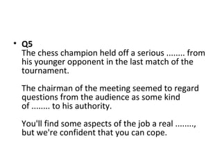• Q5
The chess champion held off a serious ........ from
his younger opponent in the last match of the
tournament.
The chairman of the meeting seemed to regard
questions from the audience as some kind
of ........ to his authority.
You'll find some aspects of the job a real ........,
but we're confident that you can cope.
 