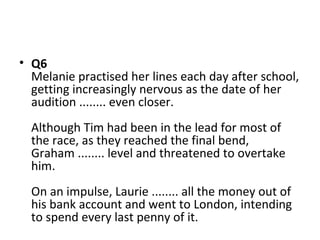 • Q6
Melanie practised her lines each day after school,
getting increasingly nervous as the date of her
audition ........ even closer.
Although Tim had been in the lead for most of
the race, as they reached the final bend,
Graham ........ level and threatened to overtake
him.
On an impulse, Laurie ........ all the money out of
his bank account and went to London, intending
to spend every last penny of it.
 