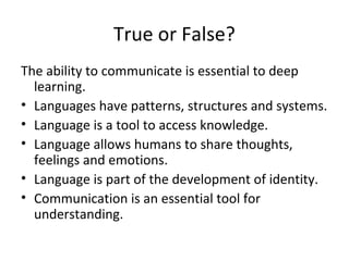 True or False?
The ability to communicate is essential to deep
learning.
• Languages have patterns, structures and systems.
• Language is a tool to access knowledge.
• Language allows humans to share thoughts,
feelings and emotions.
• Language is part of the development of identity.
• Communication is an essential tool for
understanding.
 