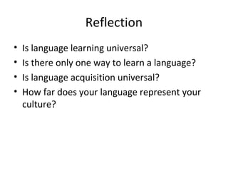 Reflection
• Is language learning universal?
• Is there only one way to learn a language?
• Is language acquisition universal?
• How far does your language represent your
culture?
 