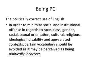 Being PC
The politically correct use of English
• In order to minimize social and institutional
offense in regards to race, class, gender,
racial, sexual orientation, cultural, religious,
ideological, disability and age-related
contexts, certain vocabulary should be
avoided as it may be perceived as being
politically incorrect.
 