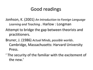 Jonhson, K. (2001) An Introduction to Foreign Language
Learning and Teaching . Harlow : Longman
Attempt to bridge the gap between theorists and
practitioners.
Bruner, J. (1986) Actual Minds, possible worlds.
Cambridge, Massachusetts: Harvard University
Press.
‘ The security of the familiar with the excitement of
the new.’
Good readings
 