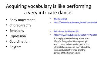 • Body movement
• Choreography
• Emotions
• Expression
• Coordination
• Rhythm
Acquiring vocabulary is like performing
a very intricate dance.
• The Terminal
• http://www.youtube.com/watch?v=nOn3xb
• Brick Lane, by Monica Ali.
• http://www.youtube.com/watch?v=ApKTtTy
A sharply observed story about the
life of a Bangladeshi immigrant girl
who comes to London to marry, it is
ultimately a universal story about life,
love, cultural difference and the
power of the human spirit.
 