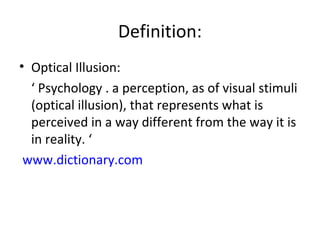 Definition:
• Optical Illusion:
‘ Psychology . a perception, as of visual stimuli
(optical illusion), that represents what is
perceived in a way different from the way it is
in reality. ‘
www.dictionary.com
 