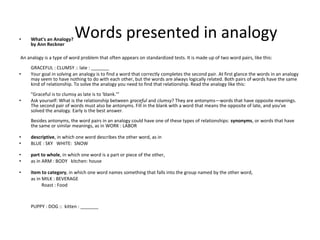 • What's an Analogy?
by Ann Reckner
An analogy is a type of word problem that often appears on standardized tests. It is made up of two word pairs, like this:
GRACEFUL : CLUMSY :: late : _______
• Your goal in solving an analogy is to find a word that correctly completes the second pair. At first glance the words in an analogy
may seem to have nothing to do with each other, but the words are always logically related. Both pairs of words have the same
kind of relationship. To solve the analogy you need to find that relationship. Read the analogy like this:
"Graceful is to clumsy as late is to 'blank.'"
• Ask yourself: What is the relationship between graceful and clumsy? They are antonyms—words that have opposite meanings.
The second pair of words must also be antonyms. Fill in the blank with a word that means the opposite of late, and you've
solved the analogy. Early is the best answer.
Besides antonyms, the word pairs in an analogy could have one of these types of relationships: synonyms, or words that have
the same or similar meanings, as in WORK : LABOR
• descriptive, in which one word describes the other word, as in
• BLUE : SKY WHITE: SNOW
• part to whole, in which one word is a part or piece of the other,
• as in ARM : BODY kitchen: house
• item to category, in which one word names something that falls into the group named by the other word,
as in MILK : BEVERAGE
Roast : Food
PUPPY : DOG :: kitten : _______
Words presented in analogy
 