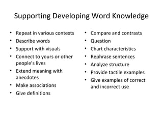 Supporting Developing Word Knowledge
• Repeat in various contexts
• Describe words
• Support with visuals
• Connect to yours or other
people’s lives
• Extend meaning with
anecdotes
• Make associations
• Give definitions
• Compare and contrasts
• Question
• Chart characteristics
• Rephrase sentences
• Analyze structure
• Provide tactile examples
• Give examples of correct
and incorrect use
 