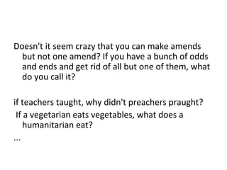 Doesn't it seem crazy that you can make amends
but not one amend? If you have a bunch of odds
and ends and get rid of all but one of them, what
do you call it?
if teachers taught, why didn't preachers praught?
If a vegetarian eats vegetables, what does a
humanitarian eat?
...
 
