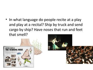 • In what language do people recite at a play
and play at a recital? Ship by truck and send
cargo by ship? Have noses that run and feet
that smell?
 