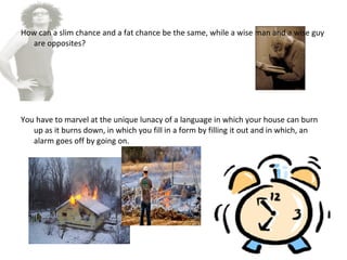 How can a slim chance and a fat chance be the same, while a wise man and a wise guy
are opposites?
You have to marvel at the unique lunacy of a language in which your house can burn
up as it burns down, in which you fill in a form by filling it out and in which, an
alarm goes off by going on.
 