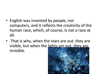 • English was invented by people, not
computers, and it reflects the creativity of the
human race, which, of course, is not a race at
all.
• That is why, when the stars are out, they are
visible, but when the lights are out, they are
invisible.
 
