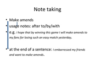 • Make amends
• usage notes: after to/by/with
• e.g. I hope that by winning this game I will make amends to
my fans for losing such an easy match yesterday.
• at the end of a sentence: I embarressed my friends
and want to make amends.
Note taking
 