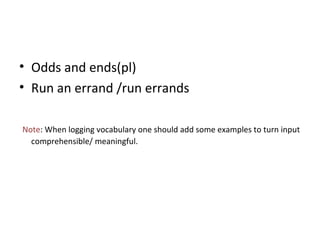 • Odds and ends(pl)
• Run an errand /run errands
Note: When logging vocabulary one should add some examples to turn input
comprehensible/ meaningful.
 