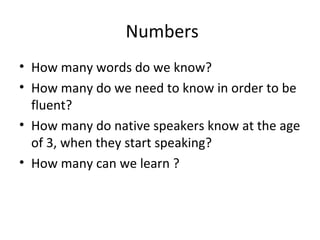 • How many words do we know?
• How many do we need to know in order to be
fluent?
• How many do native speakers know at the age
of 3, when they start speaking?
• How many can we learn ?
Numbers
 
