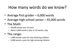 How many words do we know?
• Average first grader – 6,000 words
• Average high school senior – 45,000 words
• The Math:
– 39,000 words over 12 years
– About 3,000 words a year or 10 words a day
• The range:
– 1,000 words a year for low achieving children
– 5,000 words a year for high achieving children
 