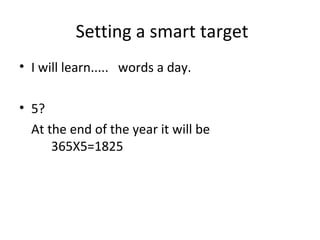 • I will learn..... words a day.
• 5?
At the end of the year it will be
365X5=1825
Setting a smart target
 