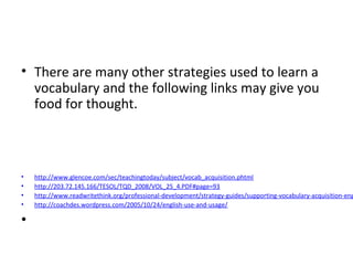 • There are many other strategies used to learn a
vocabulary and the following links may give you
food for thought.
• http://www.glencoe.com/sec/teachingtoday/subject/vocab_acquisition.phtml
• http://203.72.145.166/TESOL/TQD_2008/VOL_25_4.PDF#page=93
• http://www.readwritethink.org/professional-development/strategy-guides/supporting-vocabulary-acquisition-eng
• http://coachdes.wordpress.com/2005/10/24/english-use-and-usage/
•
 